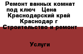 Ремонт ванных комнат под ключ › Цена ­ 600 - Краснодарский край, Краснодар г. Строительство и ремонт » Услуги   